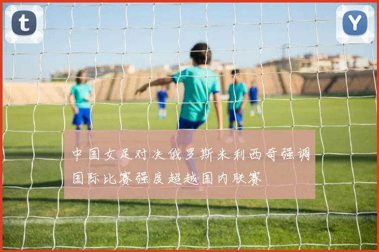 中国女足对决俄罗斯米利西奇强调国际比赛强度超越国内联赛