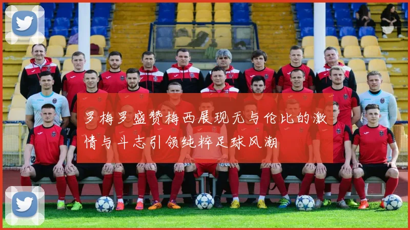 罗梅罗盛赞梅西展现无与伦比的激情与斗志引领纯粹足球风潮