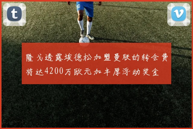 隆戈透露埃德松加盟曼联的转会费将达4200万欧元加丰厚浮动奖金