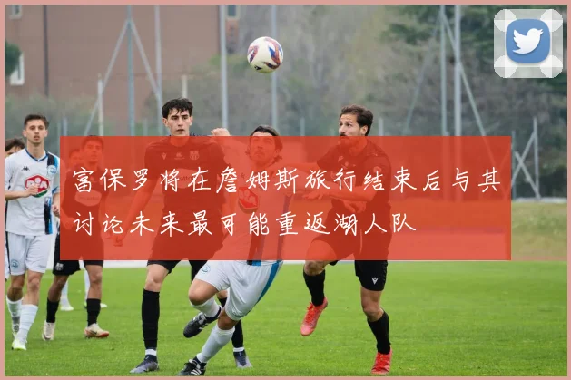 富保罗将在詹姆斯旅行结束后与其讨论未来最可能重返湖人队