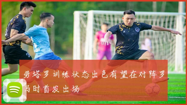 劳塔罗训练状态出色有望在对阵罗马时首发出场