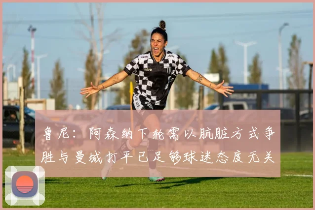 鲁尼：阿森纳下轮需以肮脏方式争胜与曼城打平已足够球迷态度无关