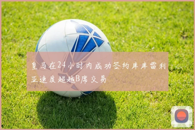 皇马在24小时内成功签约库库雷利亚速度超越B席交易
