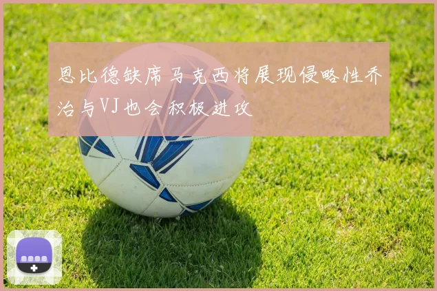 恩比德缺席马克西将展现侵略性乔治与VJ也会积极进攻