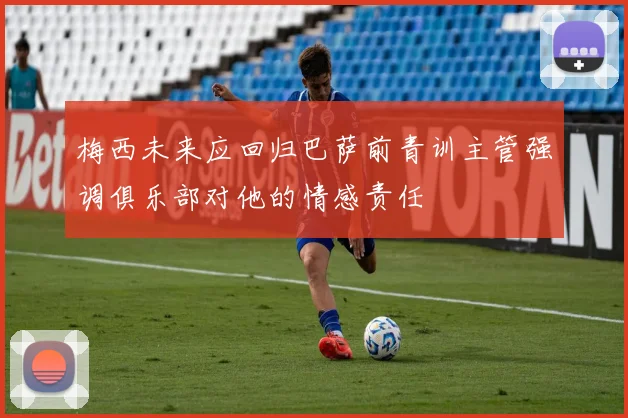 梅西未来应回归巴萨前青训主管强调俱乐部对他的情感责任
