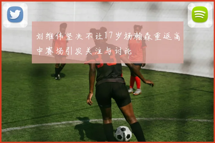 刘维伟坚决不让17岁杨瀚森重返高中赛场引发关注与讨论