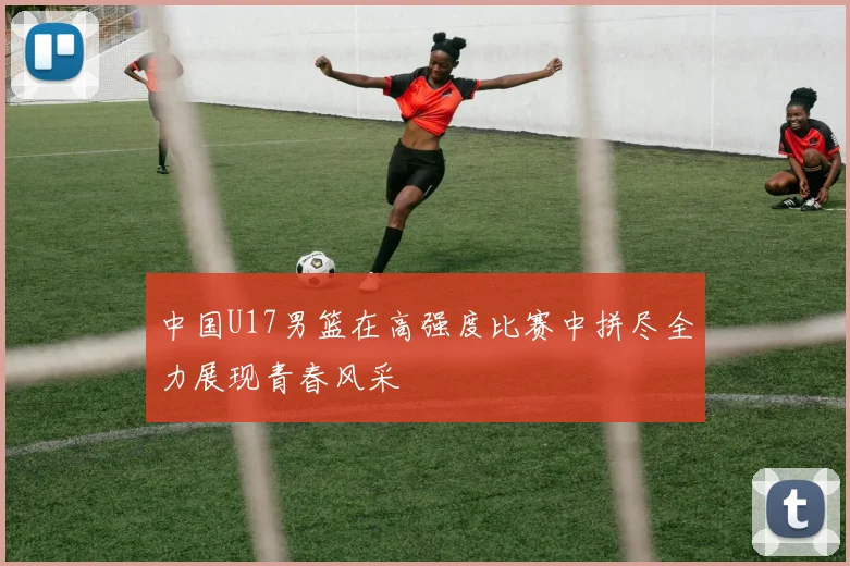 中国U17男篮在高强度比赛中拼尽全力展现青春风采