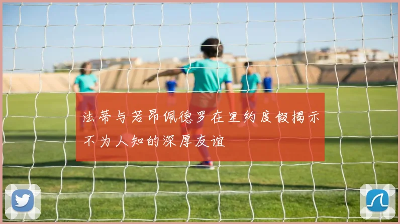 法蒂与若昂佩德罗在里约度假揭示不为人知的深厚友谊