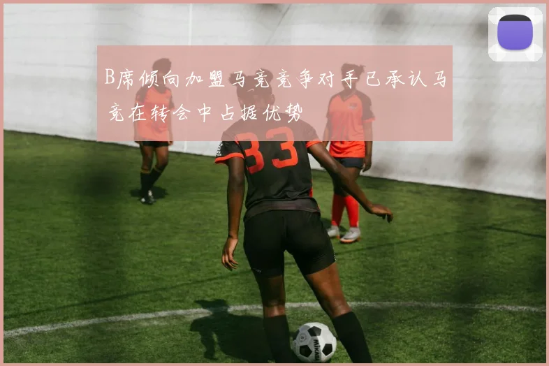 B席倾向加盟马竞竞争对手已承认马竞在转会中占据优势