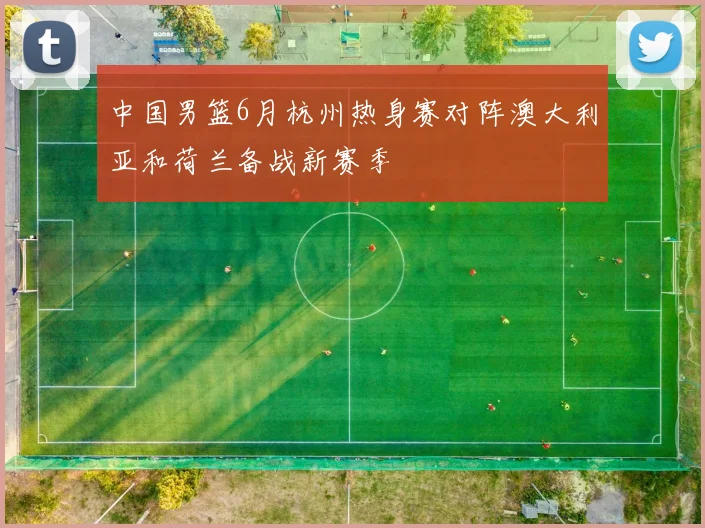 中国男篮6月杭州热身赛对阵澳大利亚和荷兰备战新赛季