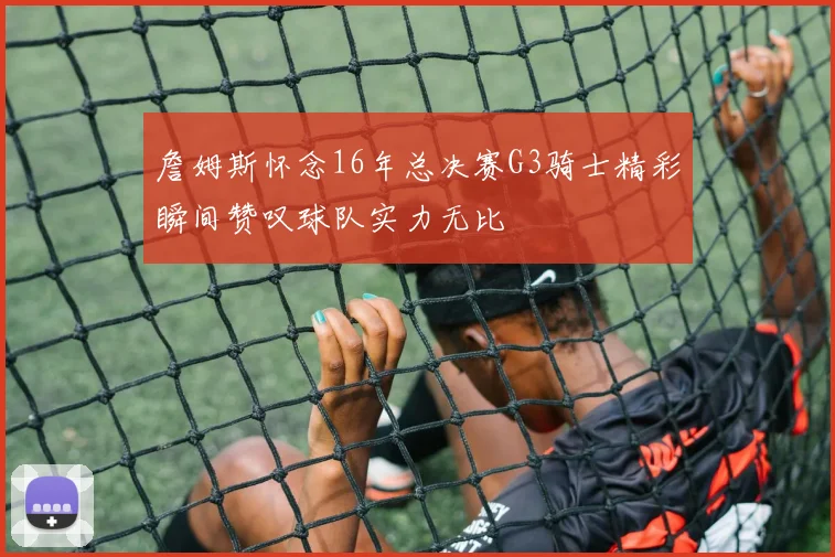 詹姆斯怀念16年总决赛G3骑士精彩瞬间赞叹球队实力无比