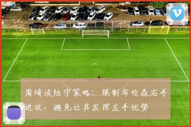周琦谈防守策略：限制布伦森右手进攻，避免让其发挥左手优势