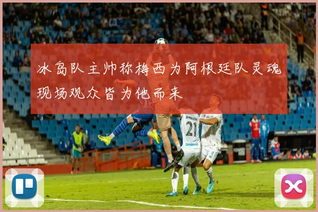 冰岛队主帅称梅西为阿根廷队灵魂现场观众皆为他而来