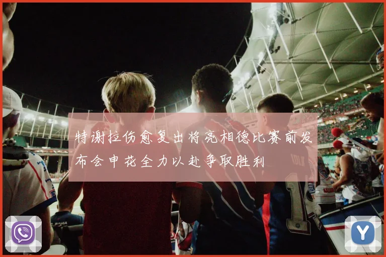 特谢拉伤愈复出将亮相德比赛前发布会申花全力以赴争取胜利